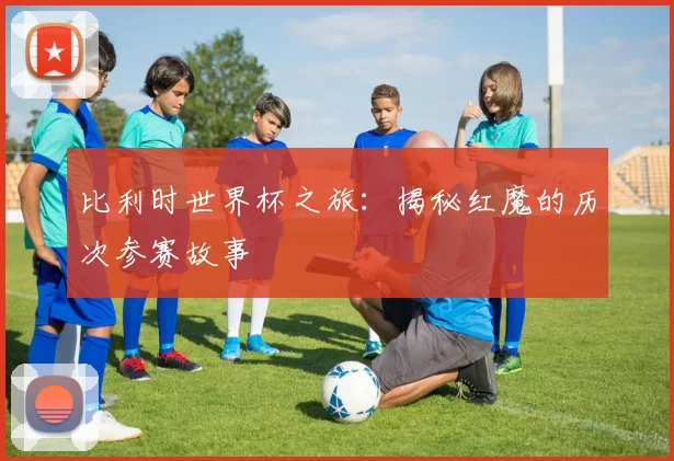 比利时世界杯之旅：揭秘红魔的历次参赛故事